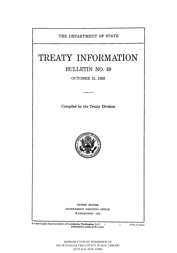 handle is hein.ustreaties/usdstbu0049 and id is 1 raw text is: THE DEPARTMENT OF STATE

TREATY INFORMATION
BULLETIN NO. 49
OCTOBER 31, 1933
Compiled by the Treaty Division

UNITED STATES
GOVERNMENT PRINTING OFFICE
WASHINGTON: 1933

For sale by~the Superintendent of Documents, Washington, D.C.
Subscription price, $1.00 a year
REPRODUCTION BY PERMISSION OF
THE BUFFALO & ERIE COUNTY PUBLIC LIBRARY
BUFFALO, NEW YORK

Price 10 cents


