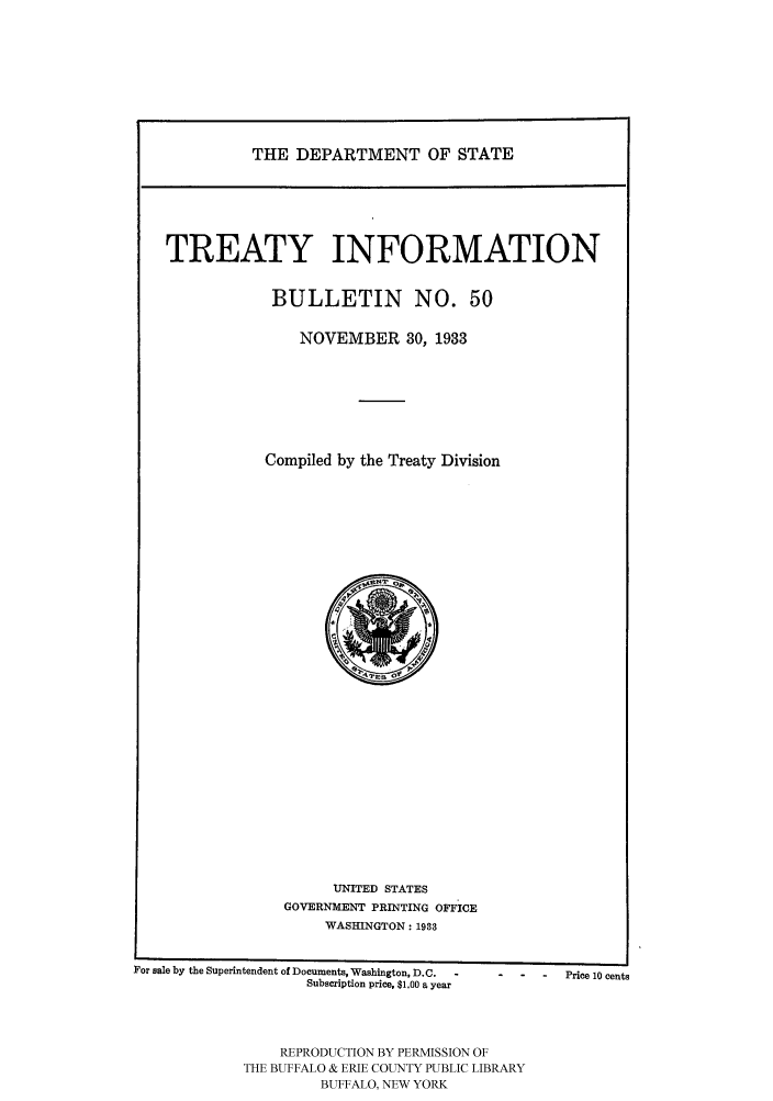 handle is hein.ustreaties/usdstbu0050 and id is 1 raw text is: THE DEPARTMENT OF STATE

TREATY INFORMATION
BULLETIN NO. 50
NOVEMBER 30, 1933
Compiled by the Treaty Division

UNITED STATES
GOVERNMENT PRINTING OFFICE
WASHINGTON: 1903

For sale by the Superintendent of Documents, Washington, D.C.
Subscription price, $1.00 a year
REPRODUCTION BY PERMISSION OF
THE BUFFALO & ERIE COUNTY PUBLIC LIBRARY
BUFFALO, NEW YORK

-    Price 10 cents



