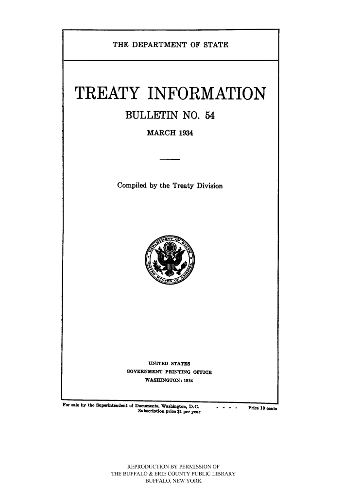 handle is hein.ustreaties/usdstbu0054 and id is 1 raw text is: THE DEPARTMENT OF STATE

TREATY INFORMATION
BULLETIN NO. 54
MARCH 1934
Compiled by the Treaty Division

UNITED STATES
GOVERNMENT PRINTING OFFICE
WASHINGTON: 1984

For sale by the Superintendent of Documents. Washington, D.C.
Subscription price $1 per year

REPRODUCTION BY PERMISSION OF
THE BUFFALO & ERIE COUNTY PUBLIC LIBRARY
BUFFALO, NEW YORK

-      -        Price 10 cents


