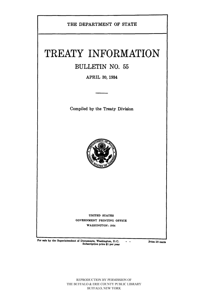 handle is hein.ustreaties/usdstbu0055 and id is 1 raw text is: THE DEPARTMENT OF STATE

TREATY INFORMATION
BULLETIN NO. 55
APRIL 30, 1934
Compiled by the Treaty Division

UNITED STATES
GOVERNMENT PRINTING OFFICE
WASHINGTON: 1934

For sale by the Superintendent of Documents, Washington, D.C.
Subscription price $1 per year

REPRODUCTION BY PERMISSION OF
THE BUFFALO & ERIE COUNTY PUBLIC LIBRARY
BUFFALO, NEW YORK

Price 10 cents


