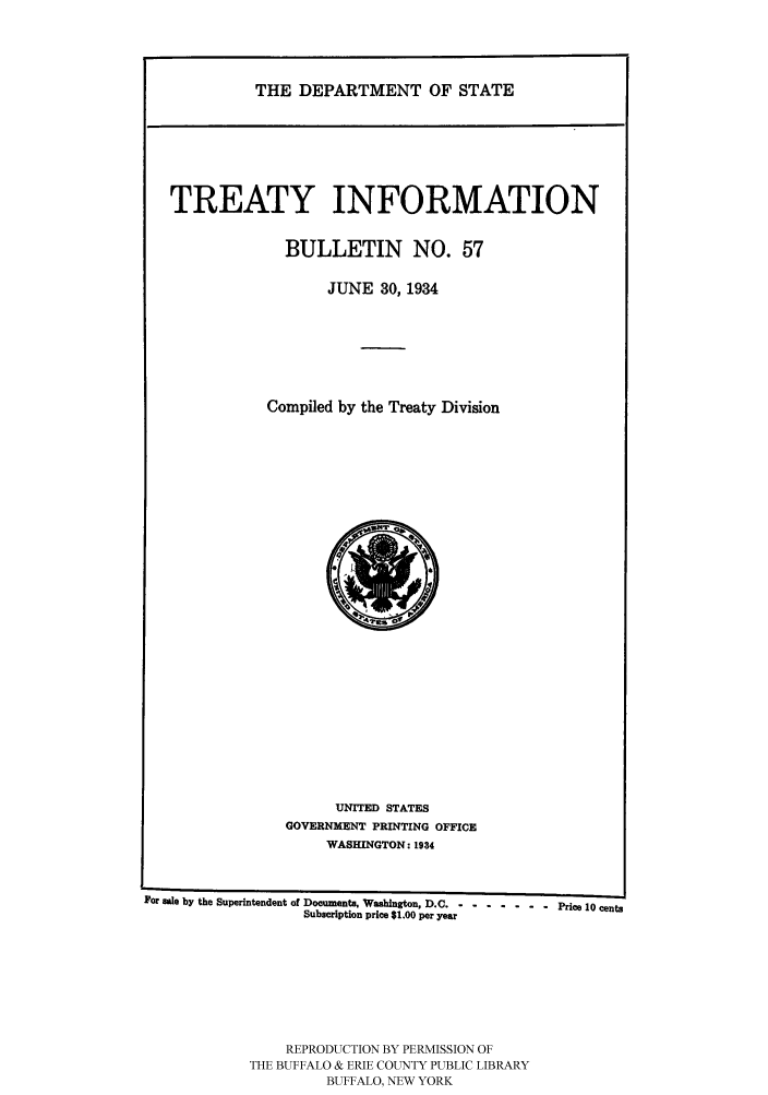 handle is hein.ustreaties/usdstbu0057 and id is 1 raw text is: THE DEPARTMENT OF STATE

TREATY INFORMATION
BULLETIN NO. 57
JUNE 30, 1934
Compiled by the Treaty Division

UNITED STATES
GOVERNMENT PRINTING OFFICE
WASHINGTON: 1934

For sale by the Superintendent of Documents, Washington, D.C -- ------- Price 10 cents
Subscription price $1.00 per year
REPRODUCTION BY PERMISSION OF
THE BUFFALO & ERIE COUNTY PUBLIC LIBRARY
BUFFALO, NEW YORK


