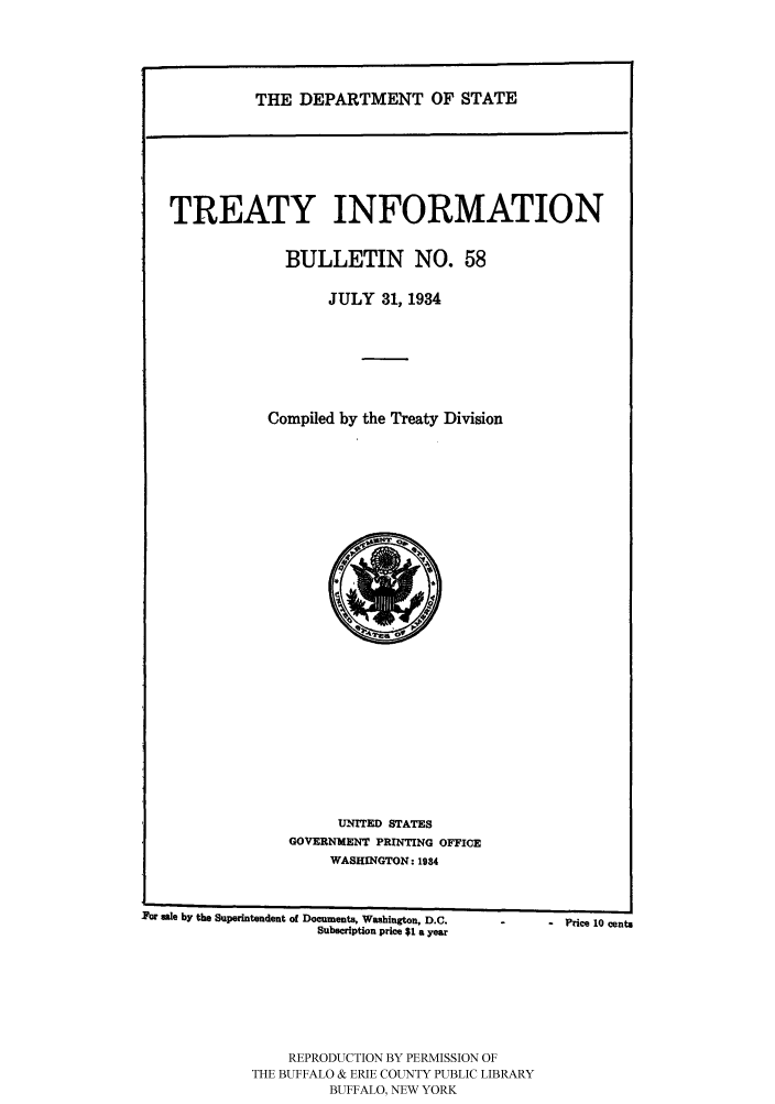 handle is hein.ustreaties/usdstbu0058 and id is 1 raw text is: THE DEPARTMENT OF STATE

TREATY INFORMATION
BULLETIN NO. 58
JULY 31, 1934
Compiled by the Treaty Division

TNTED STATES
GOVERNMENT PRINTING OFFICE
WASHINGTON: 1934

For sale by the Superintendent of Documents, Washington, D.C.
Subscription price $1 a year

REPRODUCTION BY PERMISSION OF
THE BUFFALO & ERIE COUNTY PUBLIC LIBRARY
BUFFALO, NEW YORK

-   Price 10 cents


