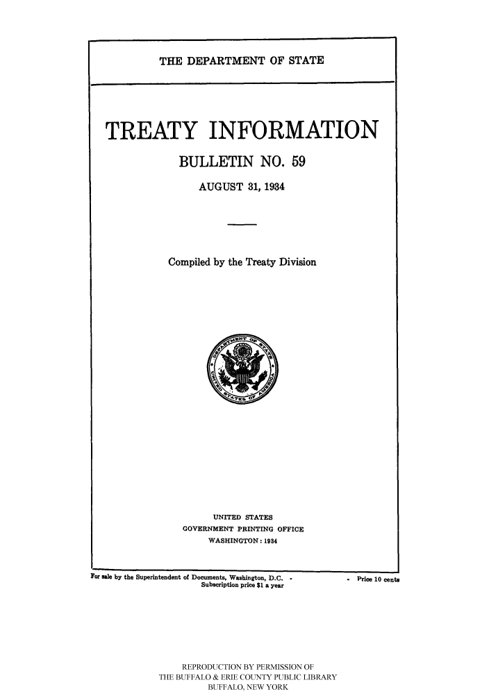 handle is hein.ustreaties/usdstbu0059 and id is 1 raw text is: THE DEPARTMENT OF STATE

TREATY INFORMATION
BULLETIN NO. 59
AUGUST 31, 1934
Compiled by the Treaty Division

UNITED STATES
GOVERNMENT PRINTING OFFICE
WASHINGTON: 1934

For sale by the Superintendent of Documents, Washington, D.C. -
Subscription price $1 a year
REPRODUCTION BY PERMISSION OF
THE BUFFALO & ERIE COUNTY PUBLIC LIBRARY
BUFFALO, NEW YORK

° Price 10 cents


