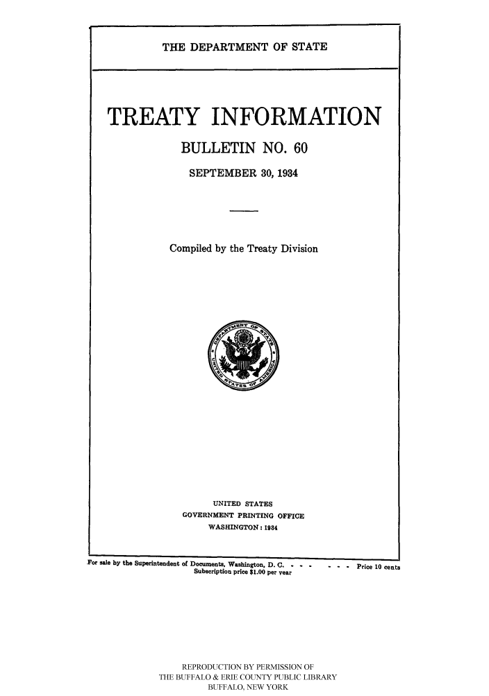 handle is hein.ustreaties/usdstbu0060 and id is 1 raw text is: THE DEPARTMENT OF STATE

TREATY INFORMATION
BULLETIN NO. 60
SEPTEMBER 30, 1934
Compiled by the Treaty Division

UNITED STATES
GOVERNMENT PRINTING OFFICE
WASHINGTON: 1934

For sale by the Superintendent of Documents, Washington, D. C.  .......  Price 10 cents
Subscription price $1.00 per Year
REPRODUCTION BY PERMISSION OF
THE BUFFALO & ERIE COUNTY PUBLIC LIBRARY
BUFFALO, NEW YORK


