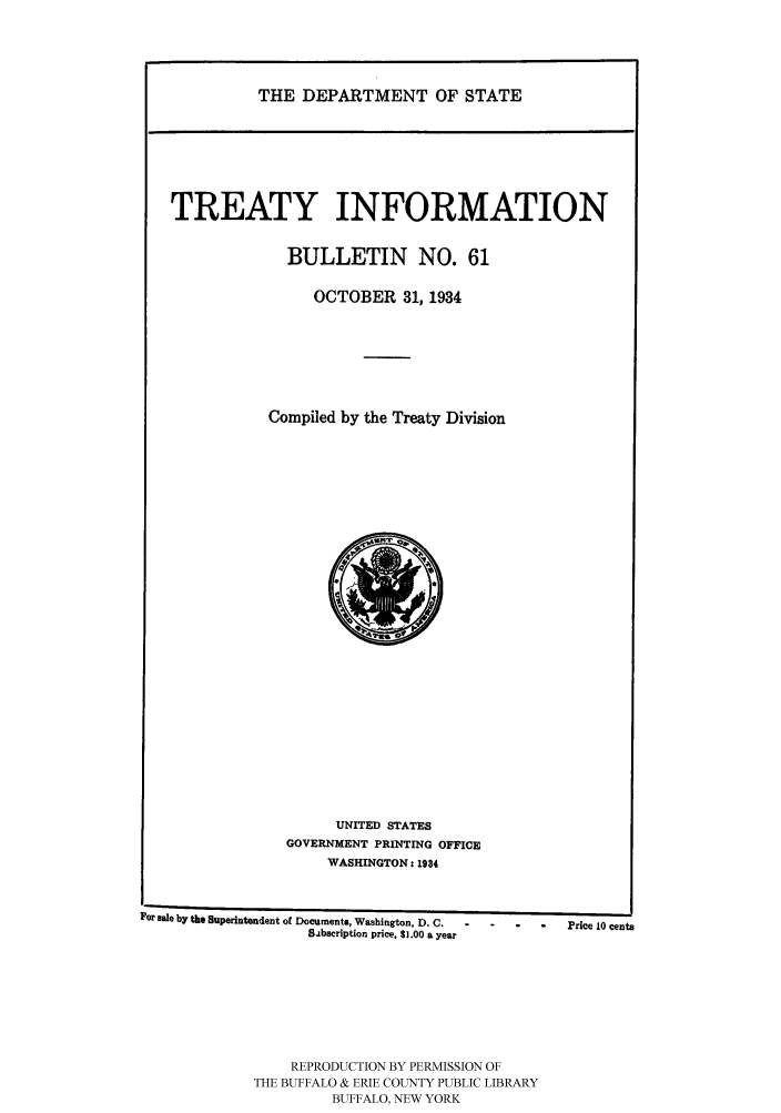 handle is hein.ustreaties/usdstbu0061 and id is 1 raw text is: THE DEPARTMENT OF STATE

TREATY INFORMATION
BULLETIN NO. 61
OCTOBER 31, 1934
Compiled by the Treaty Division

UNITED STATES
GOVERNMENT PRINTING OFFICE
WASHINGTON: 1934

For sale by the Superintendent of Documents, Washington, D. C.           Price 10 cents
Sabscription price, $1.00 a year
REPRODUCTION BY PERMISSION OF
THE BUFFALO & ERIE COUNTY PUBLIC LIBRARY
BUFFALO, NEW YORK



