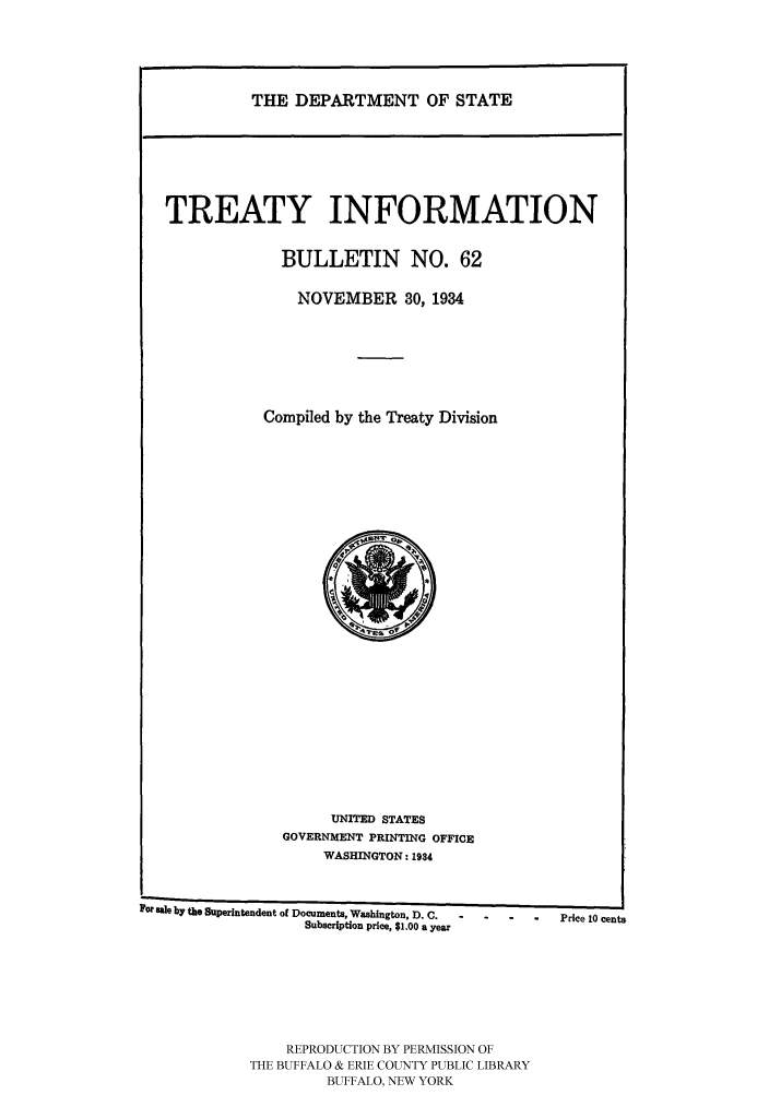 handle is hein.ustreaties/usdstbu0062 and id is 1 raw text is: THE DEPARTMENT OF STATE

TREATY INFORMATION
BULLETIN NO. 62
NOVEMBER 30, 1934
Compiled by the Treaty Division

UNITED STATES
GOVERNMENT PRINTING OFFICE
WASHINGTON: 1934

For tle by the Superintendent of Documents, Washington, D. C.          Price 10 cents
Subscription price, $1.00 a year
REPRODUCTION BY PERMISSION OF
THE BUFFALO & ERIE COUNTY PUBLIC LIBRARY
BUFFALO, NEW YORK


