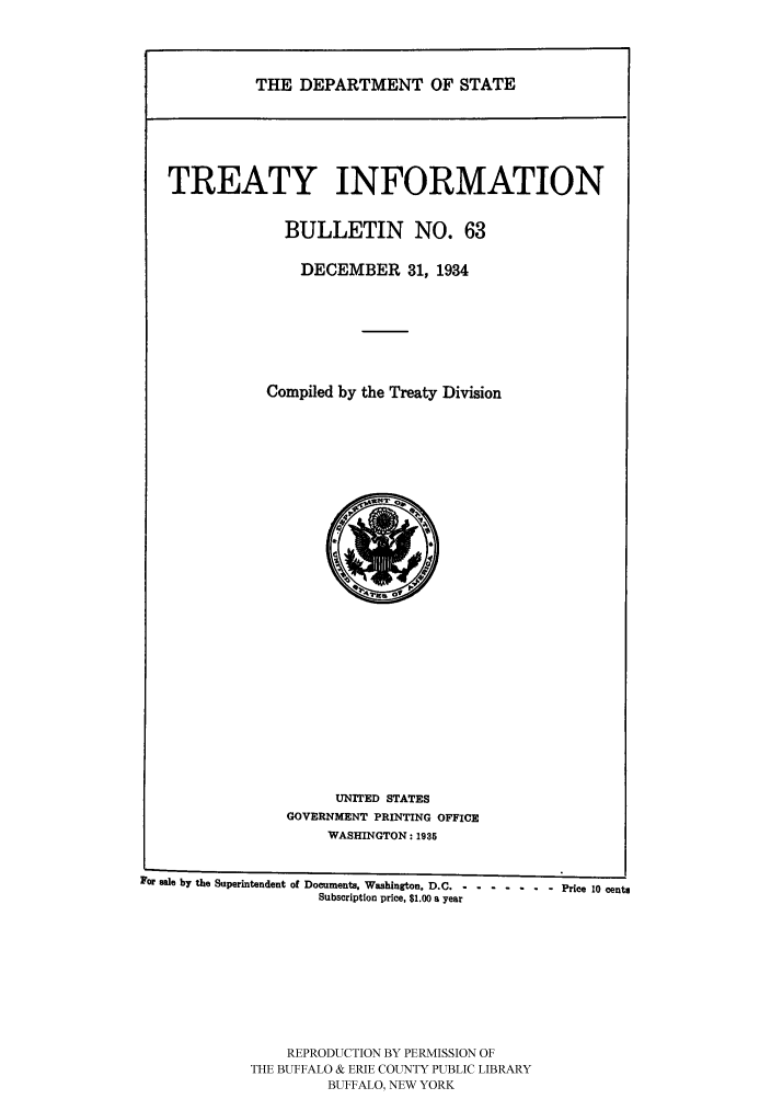 handle is hein.ustreaties/usdstbu0063 and id is 1 raw text is: THE DEPARTMENT OF STATE

TREATY INFORMATION
BULLETIN NO. 63
DECEMBER 31, 1934
Compiled by the Treaty Division

UNITED STATES
GOVERNMENT PRINTING OFFICE
WASHINGTON: 1935

For sale by the Superintendent of Documents, Washington, D.C ---- -- Price 10 cent.
Subscription price, $1.00 a year
REPRODUCTION BY PERMISSION OF
THE BUFFALO & ERIE COUNTY PUBLIC LIBRARY
BUFFALO, NEW YORK



