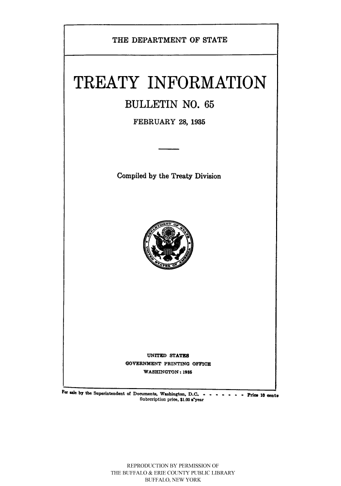 handle is hein.ustreaties/usdstbu0065 and id is 1 raw text is: THE DEPARTMENT OF STATE

TREATY INFORMATION
BULLETIN NO. 65
FEBRUARY 28, 1935
Compiled by the Treaty Division

UNITED STATES
GOVERNMENT PRINTING OFFICE
WASHINGTON: 1935

FoP ue by the Superintendent of Documents. Washington. D.C. - -.........  Price 10 ento
Subscription price, $1.00 a'year
REPRODUCTION BY PERMISSION OF
THE BUFFALO & ERIE COUNTY PUBLIC LIBRARY
BUFFALO, NEW YORK


