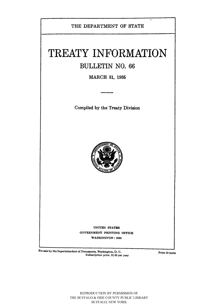 handle is hein.ustreaties/usdstbu0066 and id is 1 raw text is: THE DEPARTMENT OF STATE

TREATY INFORMATION
BULLETIN NO. 66
MARCH 31, 1935
Compiled by the Treaty Division

UNITED STATES
GOVERNMENT PRINTING OFFICE
WASHINGTON: 1985

For sale by the Superintendent of Documents, Washington, D. C.
Subscription price, $1.00 per year
REPRODUCTION BY PERMISSION OF
THE BUFFALO & ERIE COUNTY PUBLIC LIBRARY
BUFFALO, NEW YORK

Price 10 cents


