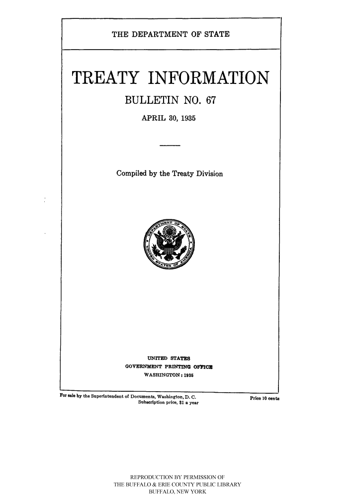 handle is hein.ustreaties/usdstbu0067 and id is 1 raw text is: THE DEPARTMENT OF STATE

TREATY INFORMATION
BULLETIN NO. 67
APRIL 30, 1935
Compiled by the Treaty Division

UNITED STATES
GOVERNMENT PRINTING OFFICN
WASHINGTON: 1935

For sale by the Superintendent of Documents, Washington, D. C.
Subscription price, $1 a year

REPRODUCTION BY PERMISSION OF
THE BUFFALO & ERIE COUNTY PUBLIC LIBRARY
BUFFALO, NEW YORK

Price 10 cents


