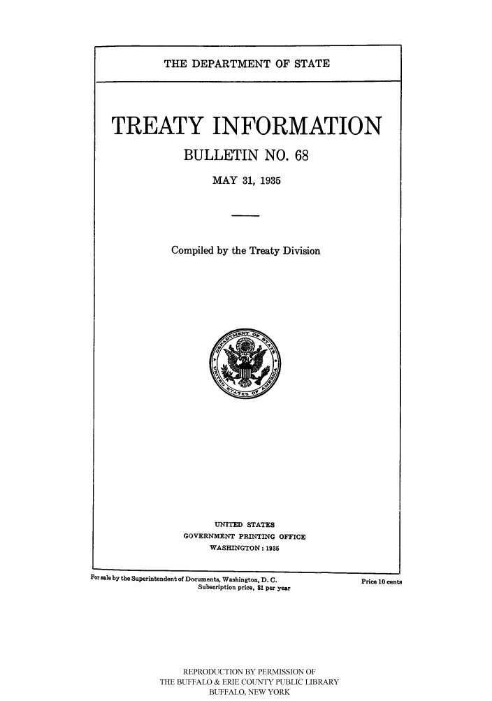 handle is hein.ustreaties/usdstbu0068 and id is 1 raw text is: THE DEPARTMENT OF STATE

TREATY INFORMATION
BULLETIN NO. 68
MAY 31, 1935
Compiled by the Treaty Division

UNITED STATES
GOVERNMENT PRINTING OFFICE
WASHINGTON: 1935

For sale by the Superintendent of Documents, Washington, D. C.
Subscription price, $1 per year

REPRODUCTION BY PERMISSION OF
THE BUFFALO & ERIE COUNTY PUBLIC LIBRARY
BUFFALO, NEW YORK

Price 10 cents


