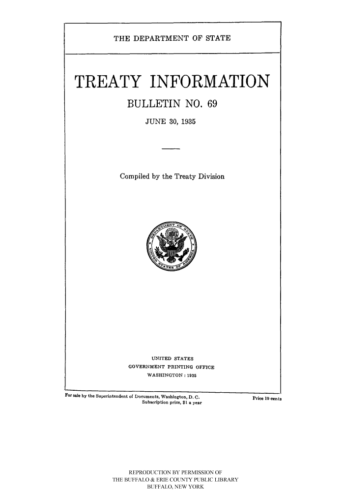 handle is hein.ustreaties/usdstbu0069 and id is 1 raw text is: THE DEPARTMENT OF STATE

TREATY INFORMATION
BULLETIN NO. 69
JUNE 30, 1935
Compiled by the Treaty Division

UNITED STATES
GOVERNMENT PRINTING OFFICE
WASHINGTON: 1935

For sale by the Superintendent of Documents, Washington, D. C.
Subscription price, $1 a year

REPRODUCTION BY PERMISSION OF
THE BUFFALO & ERIE COUNTY PUBLIC LIBRARY
BUFFALO, NEW YORK

Price 10 cents


