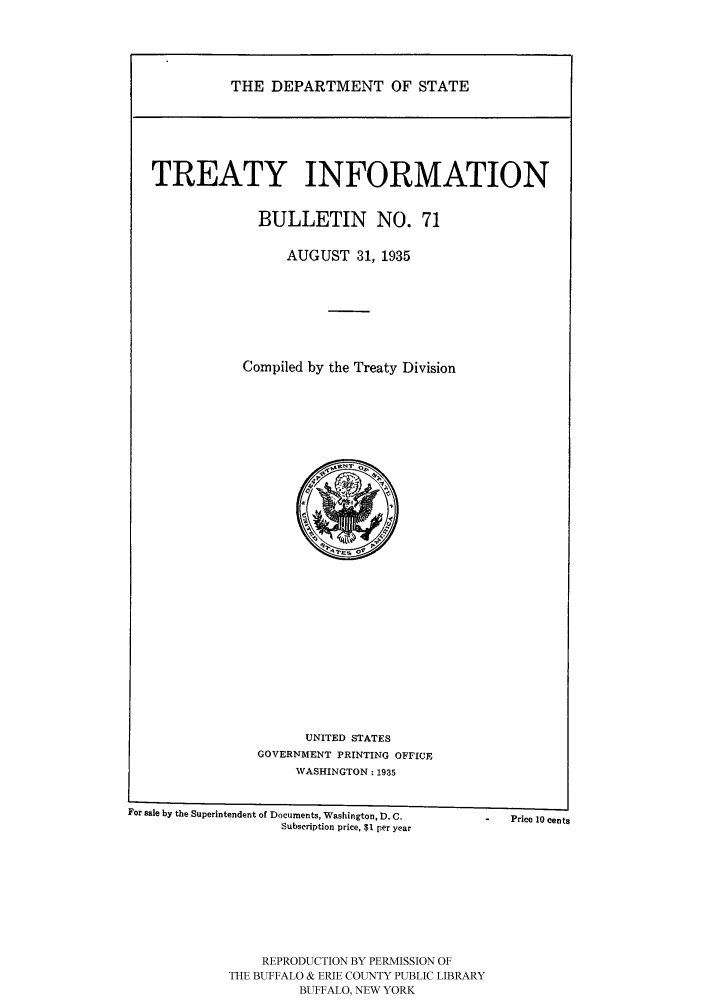 handle is hein.ustreaties/usdstbu0071 and id is 1 raw text is: THE DEPARTMENT OF STATE

TREATY INFORMATION
BULLETIN NO. 71
AUGUST 31, 1935
Compiled by the Treaty Division

UNITED STATES
GOVERNMENT PRINTING OFFICE
WASHINGTON: 1935

For sale by the Superintendent of Documents, Washington, D. C,  - Price 10 cents
Subscription price, $1 per year
REPRODUCTION BY PERMISSION OF
THE BUFFALO & ERIE COUNTY PUBLIC LIBRARY
BUFFALO, NEW YORK


