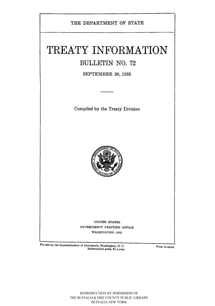 handle is hein.ustreaties/usdstbu0072 and id is 1 raw text is: THE DEPARTMENT OF STATE

TREATY INFORMATION
BULLETIN NO. 72
SEPTEMBER 30, 1935
Compiled by the Treaty Division

UNITED STATES
GOVERNMENT PRINTING OFFICE
WASHINGTON: 1935

For sale by the Superintendent of Documents, Washington, D. C.                  Price l0 cents
Subscription price, $1 a year

REPRODUCTION BY PERMISSION OF
THE BUFFALO & ERIE COUNTY PUBLIC LIBRARY
BUFFALO, NEW YORK



