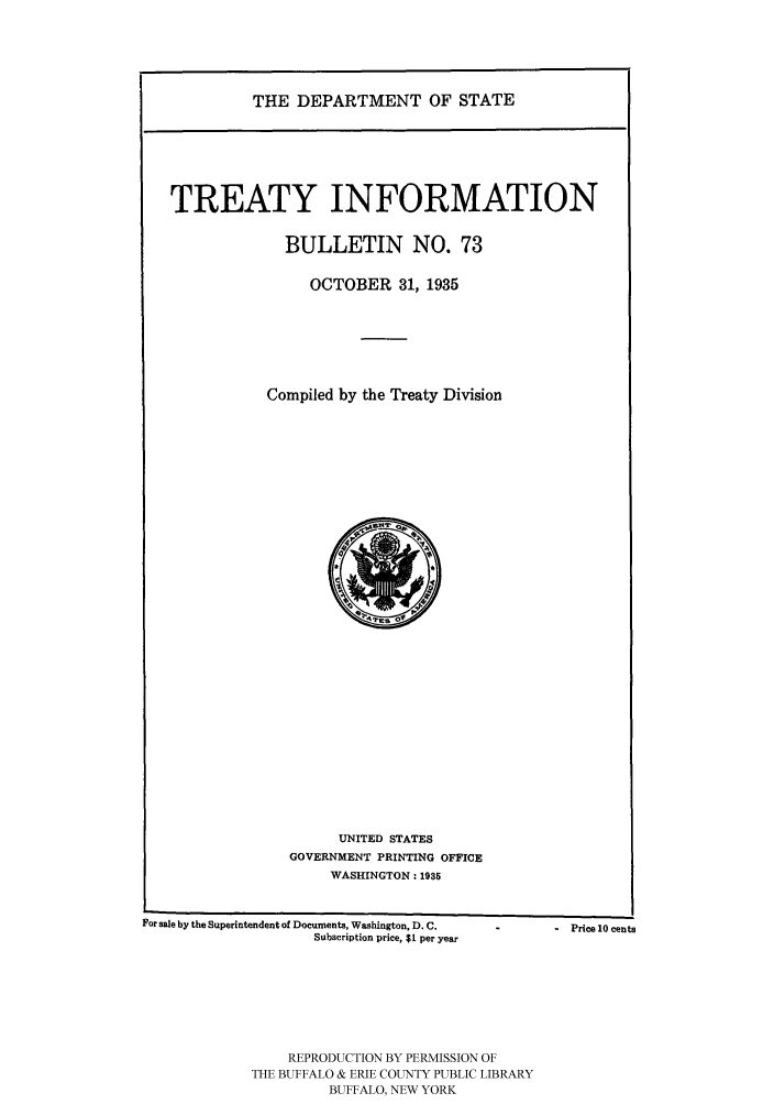 handle is hein.ustreaties/usdstbu0073 and id is 1 raw text is: THE DEPARTMENT OF STATE

TREATY INFORMATION
BULLETIN NO. 73
OCTOBER 31, 1935
Compiled by the Treaty Division

UNITED STATES
GOVERNMENT PRINTING OFFICE
WASHINGTON: 1935

For sale by the Superintendent of Documents, Washington, D. C.
Subscription price, $1 per year

REPRODUCTION BY PERMISSION OF
THE BUFFALO & ERIE COUNTY PUBLIC LIBRARY
BUFFALO, NEW YORK

-   Price 10 cents


