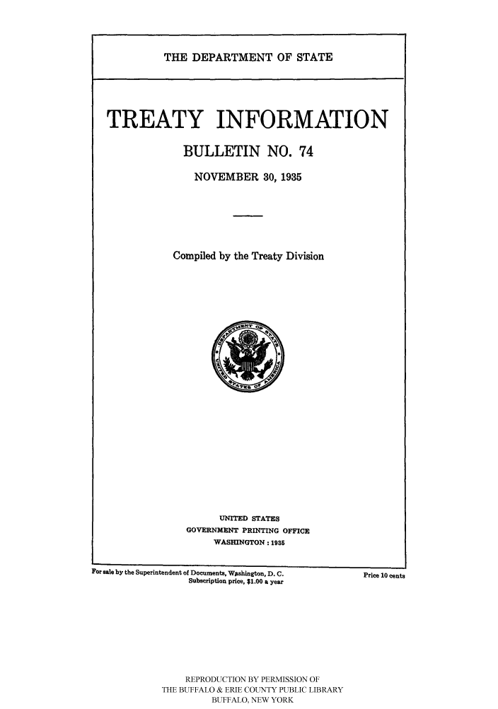 handle is hein.ustreaties/usdstbu0074 and id is 1 raw text is: THE DEPARTMENT OF STATE

TREATY INFORMATION
BULLETIN NO. 74
NOVEMBER 30, 1935
Compiled by the Treaty Division

UNITED STATES
GOVERNMENT PRINTING OFFICE
WASHINGTON: 1935

For sale by the Superintendent of Documents, Washington, D. C.
Subscription price, $1.00 a year

REPRODUCTION BY PERMISSION OF
THE BUFFALO & ERIE COUNTY PUBLIC LIBRARY
BUFFALO, NEW YORK

Price 10 cents


