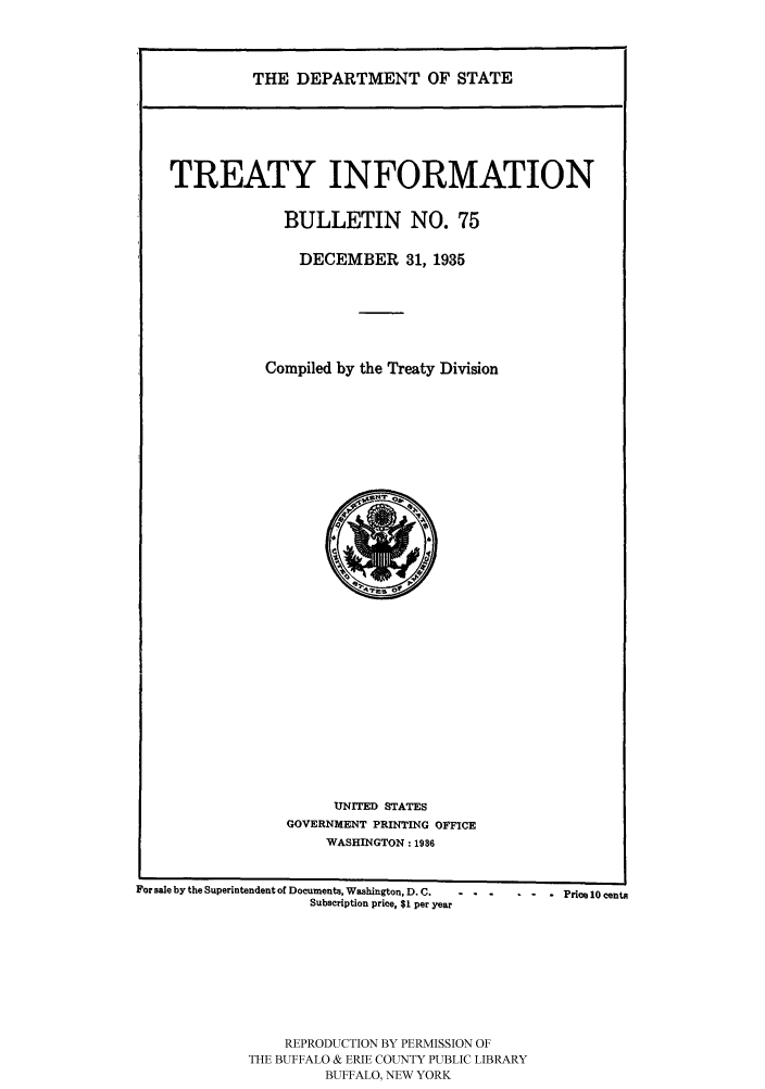 handle is hein.ustreaties/usdstbu0075 and id is 1 raw text is: THE DEPARTMENT OF STATE
TREATY INFORMATION
BULLETIN NO. 75
DECEMBER 31, 1935
Compiled by the Treaty Division

UNITED STATES
GOVERNMENT PRINTING OFFICE
WASHINGTON: 1936

For sale by the Superintendent of Documents, Washington, D. C.  - -
Subscription price, $1 per year

REPRODUCTION BY PERMISSION OF
THE BUFFALO & ERIE COUNTY PUBLIC LIBRARY
BUFFALO, NEW YORK

.  .  .Price 10 cents


