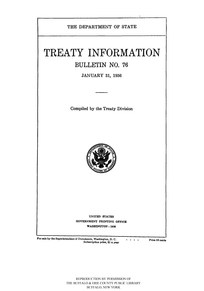 handle is hein.ustreaties/usdstbu0076 and id is 1 raw text is: THE DEPARTMENT OF STATE

TREATY INFORMATION
BULLETIN NO. 76
JANUARY 31, 1936
Compiled by the Treaty Division

UNITED STATES
GOVERNMENT PRINTING OFFICE
WASHINGTON : 1936

For sale by the Superintendent of Documents, Washington, D. C.
Subscription price, $1 a year

REPRODUCTION BY PERMISSION OF
THE BUFFALO & ERIE COUNTY PUBLIC LIBRARY
BUFFALO, NEW YORK

-  -  - - Price 10 cents


