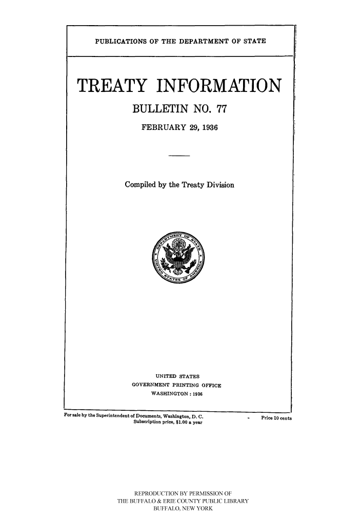 handle is hein.ustreaties/usdstbu0077 and id is 1 raw text is: PUBLICATIONS OF THE DEPARTMENT OF STATE

TREATY INFORMATION
BULLETIN NO. 77
FEBRUARY 29, 1936
Compiled by the Treaty Division

UNITED STATES
GOVERNMENT PRINTING OFFICE
WASHINGTON: 1936

For sale by the Superintendent of Documents, Washington, D. C.
Subscription price, $1.00 a year
REPRODUCTION BY PERMISSION OF
THE BUFFALO & ERIE COUNTY PUBLIC LIBRARY
BUFFALO, NEW YORK

Price 10 cents


