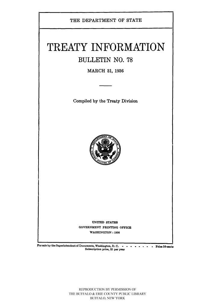 handle is hein.ustreaties/usdstbu0078 and id is 1 raw text is: THE DEPARTMENT OF STATE

TREATY INFORMATION
BULLETIN NO. 78
MARCH 31, 1936
Compiled by the Treaty Division

UNITED STATES
GOVERNMENT PRINTING OFFICE
WASHINGTON: 1986

For sale by the Superintendent of Documents, Washington, D. C........  Price 10 cents
Subscription price, $1 per year
REPRODUCTION BY PERMISSION OF
THE BUFFALO & ERIE COUNTY PUBLIC LIBRARY
BUFFALO, NEW YORK


