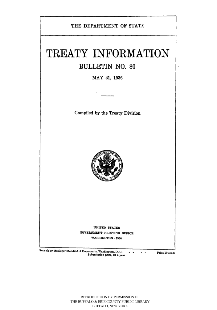 handle is hein.ustreaties/usdstbu0080 and id is 1 raw text is: THE DEPARTMENT OF STATE

TREATY INFORMATION
BULLETIN NO. 80
MAY 31, 1936
Compiled by the Treaty Division

UNITED STATES
GOVERNMENT PRINTING OFFICE
WASHINGTON: 1936
For sale by the Superintendent of Documents, Washington, D. C . ..   Price 10 cents
Subscription price, $1 a year
REPRODUCTION BY PERMISSION OF
THE BUFFALO & ERIE COUNTY PUBLIC LIBRARY
BUFFALO, NEW YORK


