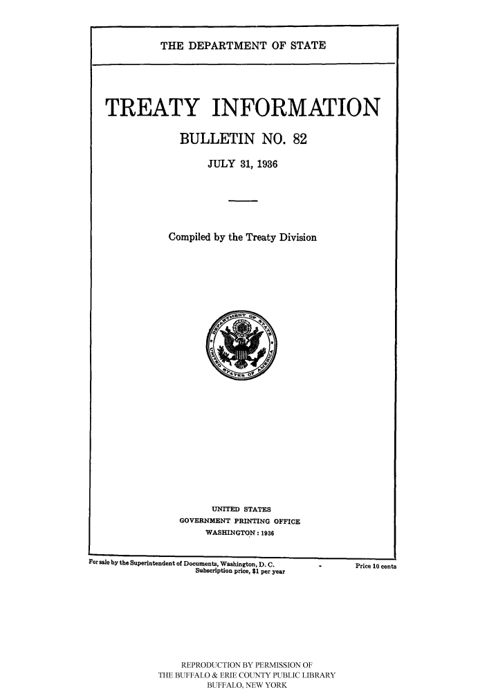 handle is hein.ustreaties/usdstbu0082 and id is 1 raw text is: THE DEPARTMENT OF STATE

TREATY INFORMATION
BULLETIN NO. 82
JULY 31, 1936
Compiled by the Treaty Division

UNITED STATES
GOVERNMENT PRINTING OFFICE
WASHINGTON: 1936

For sale by the Superintendent of Documents, Washington, D. C.
Subscription price, $1 per year
REPRODUCTION BY PERMISSION OF
THE BUFFALO & ERIE COUNTY PUBLIC LIBRARY
BUFFALO, NEW YORK

Price 10 cents



