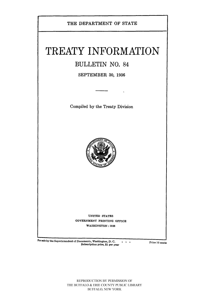 handle is hein.ustreaties/usdstbu0084 and id is 1 raw text is: THE DEPARTMENT OF STATE
TREATY INFORMATION
BULLETIN NO. 84
SEPTEMBER 30, 1936
Compiled by the Treaty Division

UNITED STATES
GOVERNMENT PRINTING OFFICE
WASHINGTON: 1936

For sale by the Superintendent cf Document3, Washington, D. C.  - -
Subscription price, $1 per year

REPRODUCTION BY PERMISSION OF
THE BUFFALO & ERIE COUNTY PUBLIC LIBRARY
BUFFALO, NEW YORK

Price 10 cents


