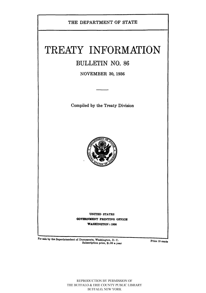 handle is hein.ustreaties/usdstbu0086 and id is 1 raw text is: THE DEPARTMENT OF STATE

TREATY INFORMATION
BULLETIN NO. 86
NOVEMBER 30, 1936
Compiled by the Treaty Division

UNITED STATES
GOVERNMENT PRINTING OFFICE
WASHINGTON - 1986

For sale by the Superintendent of Documents, Washington, D. C.
Subscription price, $1.00 a year

Price 10 cents

REPRODUCTION BY PERMISSION OF
THE BUFFALO & ERIE COUNTY PUBLIC LIBRARY
BUFFALO, NEW YORK


