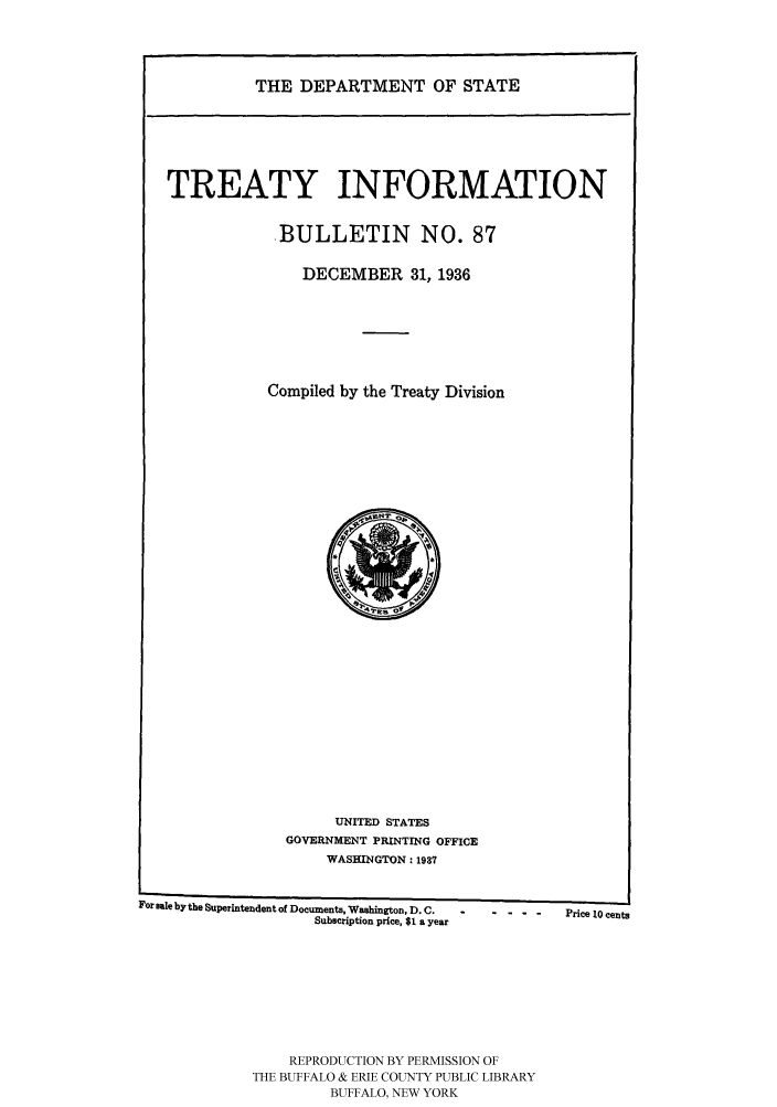 handle is hein.ustreaties/usdstbu0087 and id is 1 raw text is: THE DEPARTMENT OF STATE

TREATY INFORMATION
BULLETIN NO. 87
DECEMBER 31, 1936
Compiled by the Treaty Division

UNITED STATES
GOVERNMENT PRINTING OFFICE
WASHINGTON: 1937

For Bale by the Superintendent of Documents, Washington, D. C.      Price 10 cents
Subscription price, $1 a year
REPRODUCTION BY PERMISSION OF
THE BUFFALO & ERIE COUNTY PUBLIC LIBRARY
BUFFALO, NEW YORK


