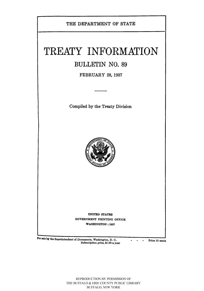 handle is hein.ustreaties/usdstbu0089 and id is 1 raw text is: THE DEPARTMENT OF STATE

TREATY INFORMATION
BULLETIN NO. 89
FEBRUARY 28, 1937
Compiled by the Treaty Division

UNITED STATES
GOVERNMENT PRINTING OFFICE
WASHINGTON: 1937

For sale by the Superintendent of Documents, Washington, D. C.
Subscription price, $1.00 a year

REPRODUCTION BY PERMISSION OF
THE BUFFALO & ERIE COUNTY PUBLIC LIBRARY
BUFFALO, NEW YORK

-    -    Price 10 cents


