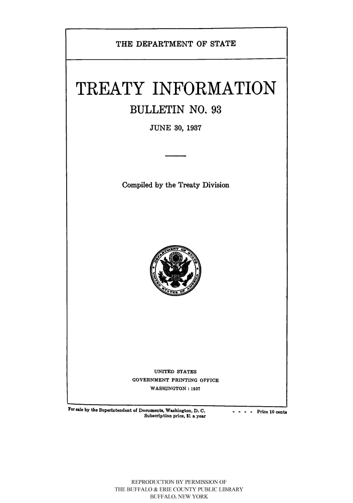 handle is hein.ustreaties/usdstbu0093 and id is 1 raw text is: THE DEPARTMENT OF STATE

TREATY INFORMATION
BULLETIN NO. 93
JUNE 30, 1937
Compiled by the Treaty Division

UNITED STATES
GOVERNMENT PRINTING OFFICE
WASHINGTON: 1937

For sale by the Superintendent of Documents, Washington, D. C...
Subscription price, $1 a year
REPRODUCTION BY PERMISSION OF
THE BUFFALO & ERIE COUNTY PUBLIC LIBRARY
BUFFALO, NEW YORK

- - Price 10 cents



