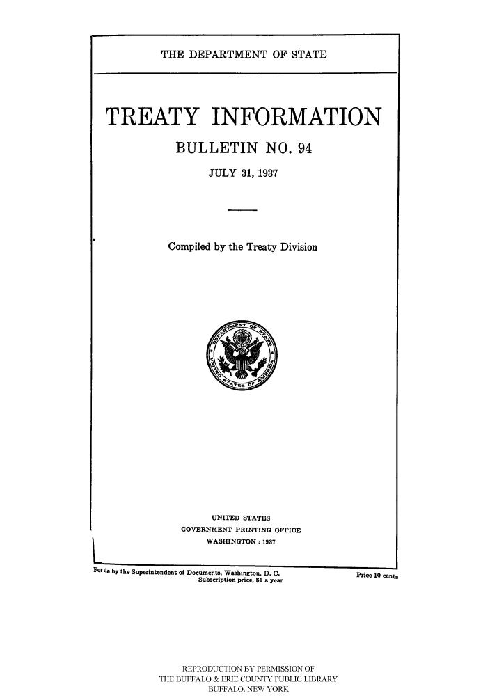 handle is hein.ustreaties/usdstbu0094 and id is 1 raw text is: THE DEPARTMENT OF STATE

TREATY INFORMATION
BULLETIN NO. 94
JULY 31, 1937
Compiled by the Treaty Division

UNITED STATES
GOVERNMENT PRINTING OFFICE
WASHINGTON; 1937

P
Price 10 cents

For Ile by the Superintendent of Documents, Washington, D. C.
Subscription price, $1 a year

REPRODUCTION BY PERMISSION OF
THE BUFFALO & ERIE COUNTY PUBLIC LIBRARY
BUFFALO, NEW YORK


