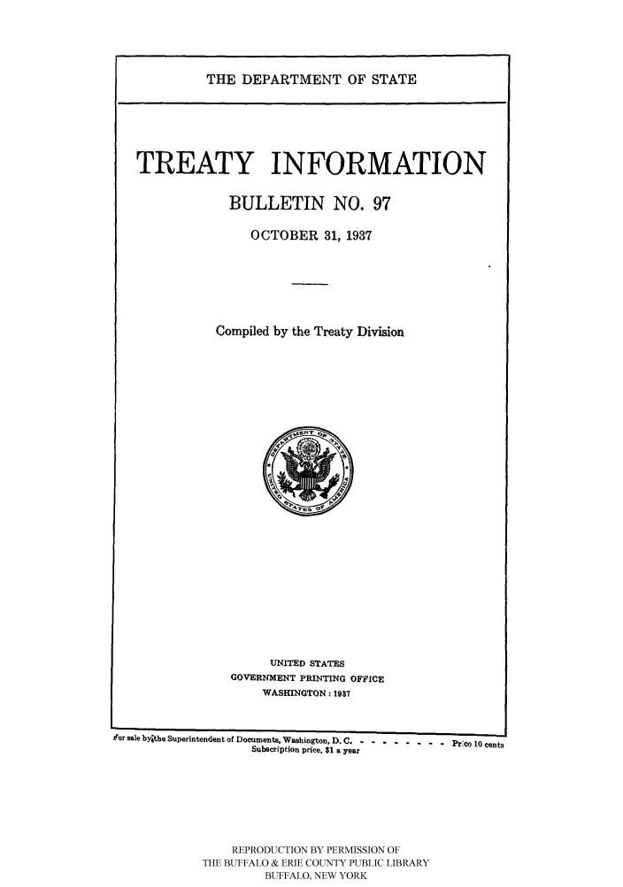handle is hein.ustreaties/usdstbu0097 and id is 1 raw text is: THE DEPARTMENT OF STATE

TREATY INFORMATION
BULLETIN NO. 97
OCTOBER 31, 1937
Compiled by the Treaty Division

UNITED STATES
GOVERNMENT PRINTING OFFICE
WASHINGTON: 1937

for sale byithe Superintendent of Documents, Washington, D. C  ........- - -  Pr:ce 10 cents
Subscription price, $1 a year
REPRODUCTION BY PERMISSION OF
THE BUFFALO & ERIE COUNTY PUBLIC LIBRARY
BUFFALO, NEW YORK


