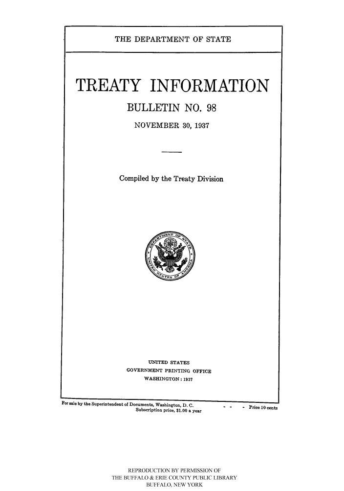 handle is hein.ustreaties/usdstbu0098 and id is 1 raw text is: THE DEPARTMENT OF STATE

TREATY INFORMATION
BULLETIN NO. 98
NOVEMBER 30, 1937
Compiled by the Treaty Division

UNITED STATES
GOVERNMENT PRINTING OFFICE
WASHINGTON: 1937

For sale by the Superintendent of Documents, Washington, D. C.        Price10cents
Subscription price, $1.00 a year
REPRODUCTION BY PERMISSION OF
THE BUFFALO & ERIE COUNTY PUBLIC LIBRARY
BUFFALO, NEW YORK


