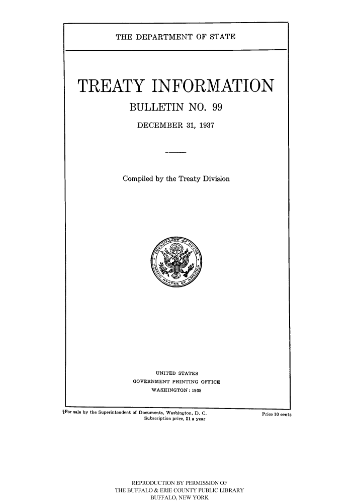 handle is hein.ustreaties/usdstbu0099 and id is 1 raw text is: THE DEPARTMENT OF STATE

TREATY INFORMATION
BULLETIN NO. 99
DECEMBER 31, 1937
Compiled by the Treaty Division

UNITED STATES
GOVERNMENT PRINTING OFFICE
WASHINGTON: 1938

IFor sale by the Superintendent of Documents, Washington, D. C.
Subscription price, $1 a year
REPRODUCTION BY PERMISSION OF
THE BUFFALO & ERIE COUNTY PUBLIC LIBRARY
BUFFALO, NEW YORK

Price 10 cents



