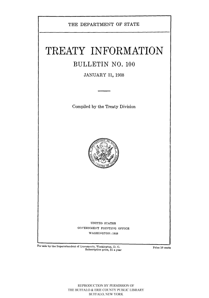 handle is hein.ustreaties/usdstbu0100 and id is 1 raw text is: THE DEPARTMENT OF STATE

TREATY INFORMATION
BULLETIN NO. 100
JANUARY 31, 1938
Compiled by the Treaty Division

UNITED STATES
GOVERNMENT PRINTING OFFICE
WASHINGTON: 1938

For sale by the Superintendent of Docurnents. Washington, D. C.
Subscription price, $1 a year

Price 10 cents

REPRODUCTION BY PERMISSION OF
THE BUFFALO & ERIE COUNTY PUBLIC LIBRARY
BUFFALO, NEW YORK


