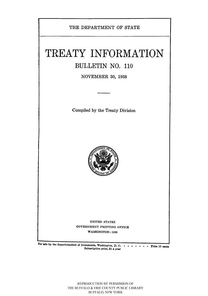 handle is hein.ustreaties/usdstbu0110 and id is 1 raw text is: THE DEPARTMENT OF STATE

TREATY INFORMATION
BULLETIN NO. 110
NOVEMBER 30, 1938
Compiled by the Treaty Division

UNITED STATES
GOVERNMENT PRINTING OFFICE
WASHINGTON: 1939

For male by the Superintendent of Documents, Washington, D. C .-- ------- Price 10 cents
Subscription price, $1 a year
REPRODUCTION BY PERMISSION OF
THE BUFFALO & ERIE COUNTY PUBLIC LIBRARY
BUFFALO, NEW YORK


