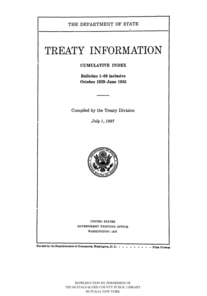 handle is hein.ustreaties/usdstbu0118 and id is 1 raw text is: THE DEPARTMENT OF STATE

TREATY INFORMATION
CUMULATIVE INDEX
Bulletins 1-69 inclusive
October 1929-June 1935
Compiled by the Treaty Division
July 1, 1937

UNITED STATES
GOVERNMENT PRINTING OFFICE
WASHINGTON: 1937

For sae by the Superintendent of Documents, Washington, D. C .-- --------- Price 15 centi
REPRODUCTION BY PERMISSION OF
THE BUFFALO & ERIE COUNTY PUBLIC LIBRARY
BUFFALO, NEW YORK



