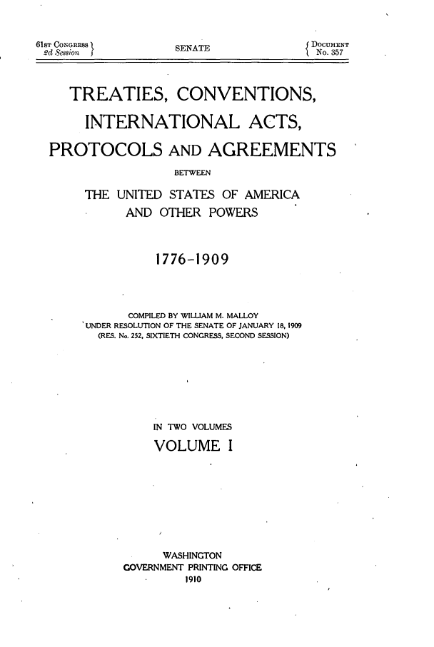 handle is hein.ustreaties/ustma001 and id is 1 raw text is: 

61ST CONGRESS I
2d Session  f


SENATE


DOCUMENT
  No. 357


   TREATIES, CONVENTIONS,

     INTERNATIONAL ACTS,

PROTOCOLS AND AGREEMENTS
                  BETWEEN

     THE UNITED STATES OF AMERICA
           AND OTHER POWERS



               1776-1909



           COMPILED BY WILLIAM M. MALLOY
     UNDER RESOLUTION OF THE SENATE OF JANUARY 18, 1909
       (RES. No. 252, SIXTIETH CONGRESS, SECOND SESSION)






               IN TWO VOLUMES

               VOLUME I







               WASHINGTON
           GOVERNMENT PRINTING OFFICE


