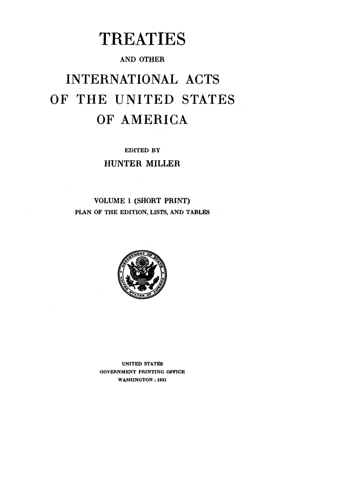 handle is hein.ustreaties/ustmi001 and id is 1 raw text is: 


         TREATIES

            AND OTHER

   INTERNATIONAL ACTS

OF THE UNITED STATES

        OF AMERICA


             EDITED BY
          HUNTER MILLER



        VOLUME 1 (SHORT PRINT)
    PLAN OF THE EDITION, LISTS, AND TABLES


    UNITED STATES
GOVERNMENT PRINTING OFFICE
   WASHINGTON: 1931


