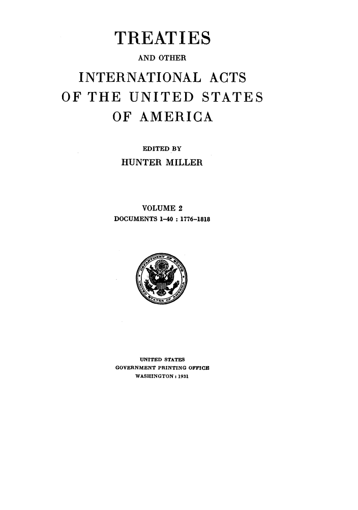 handle is hein.ustreaties/ustmi002 and id is 1 raw text is: 


        TREATIES
            AND OTHER

   INTERNATIONAL ACTS

OF THE UNITED STATES

        OF AMERICA


             EDITED BY
         HUNTER MILLER



             VOLUME 2
        DOCUMENTS 1-40 : 1776-1818


    UNITED STATES
GOVERNMENT PRINTING OFFICE
   WASHINGTON: 1931


