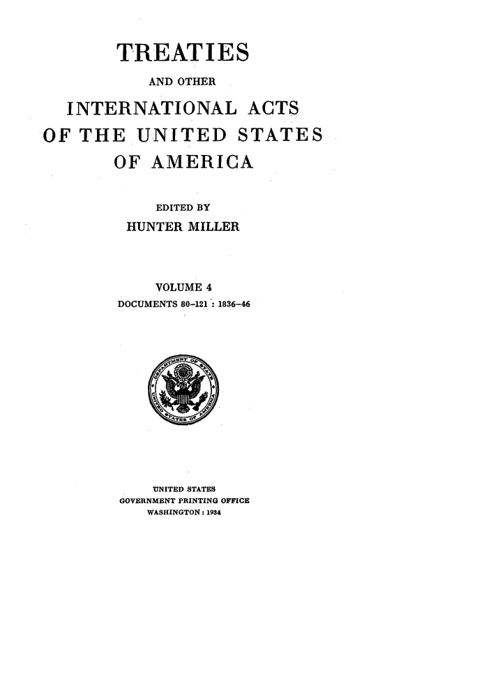 handle is hein.ustreaties/ustmi004 and id is 1 raw text is: 


        TREATIES
            AND OTHER

   INTERNATIONAL ACTS

OF THE UNITED STATES

        OF AMERICA


             EDITED BY
         HUNTER MILLER



             VOLUME 4
        DOCUMENTS 80-121 :1836-46


    UNITED STATES
GOVERNMENT PRINTING OFFICE
   WASHINGTON: 1934



