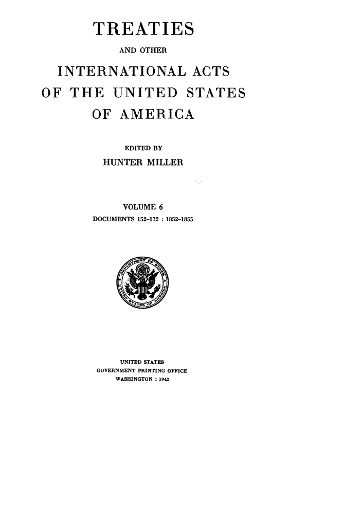 handle is hein.ustreaties/ustmi006 and id is 1 raw text is: 

        TREATIES

            AND OTHER

   INTERNATIONAL ACTS

OF THE UNITED STATES

        OF AMERICA


             EDITED BY
          HUNTER MILLER



             VOLUME 6
        DOCUMENTS 152-172 :1852-1855


    UNITED STATES
GOVERNMENT PRINTING OFFICE
   WASHINGTON :1942


