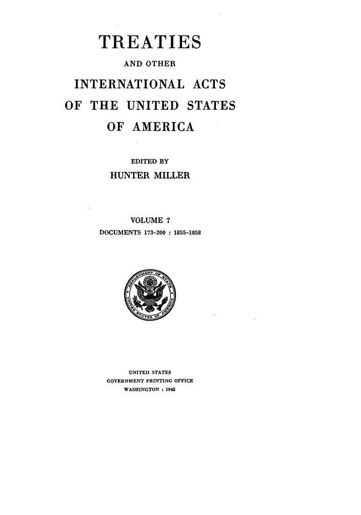 handle is hein.ustreaties/ustmi007 and id is 1 raw text is: 


      TREATIES

          AND OTHER

  INTERNATIONAL ACTS

OF THE UNITED STATES

       OF AMERICA


           EDITED BY
        HUNTER MILLER



           VOLUME 7
      DOCUMENTS 173-200 : 1855-1858


    UNITED STATES
GOVERNMENT PRINTING OFFICE
   WASHINGTON : 1942


