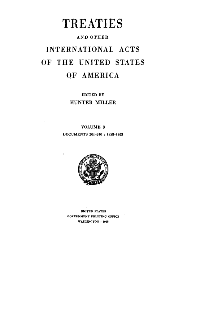 handle is hein.ustreaties/ustmi008 and id is 1 raw text is: 


      TREATIES

          AND OTHER

 INTERNATIONAL ACTS

OF THE UNITED STATES

       OF AMERICA


           EDITED BY
        HUNTER MILLER



           VOLUME 8
      DOCUMENTS 201-240 : 1858-1863


    UNITED STATES
GOVERNMENT PRINTING OFFICE
   WASHINGTON : 1948


