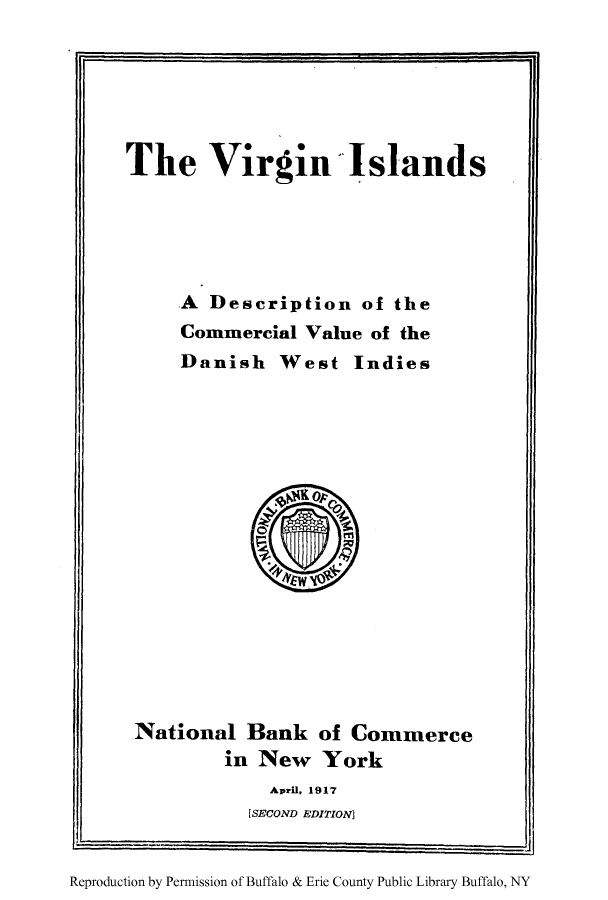 handle is hein.ustreaties/virislarv0001 and id is 1 raw text is: The Virgin-Islands
A Description of the
Commercial Value of the
Danish West Indies

National Bank of Commerce
in New York
Apri. 1917
[SECOND EDITION]

R          by Pu
Reproduction by Permnission of Buffalo & Erie County Public Library Buffalo, NY

I


