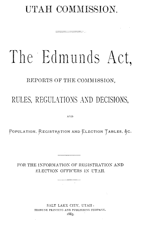 handle is hein.usutahoth/esatrscnrs0001 and id is 1 raw text is: 
     UTAH COMMISSION.










The Edmunds Act,



     REPORTS OF THE COMMISSION,



 RULES, REGULATIONS AND DECISIONS,


                  AND


.fOPULATION, f EGISTPATION AND ELECTION TABLES, TC.


FOR THE INFORMATION OF REGISTRATION AND
      ELECTION OFFICERS IN UTAH.






         SALT LAKE CITY, UTAH:
     TlIBUNE PRINTING AND PUBLISHING COMPANY.
               1883.


