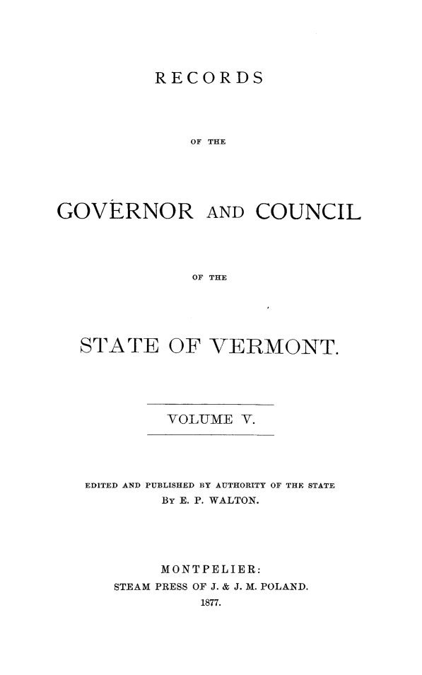 handle is hein.usvermontoth/rcgvcsvt0005 and id is 1 raw text is: 






          RECORDS





              OF THE






GOVERNOR AND COUNCIL





              OF THE


STATE OF VERMONT.






         YOLUME  V.


EDITED AND PUBLISHED BY AUTHORITY OF THE STATE
        By E. P. WALTON.






        MONTPELIER:
   STEAM PRESS OF J. & J. M. POLAND.
            1877.


