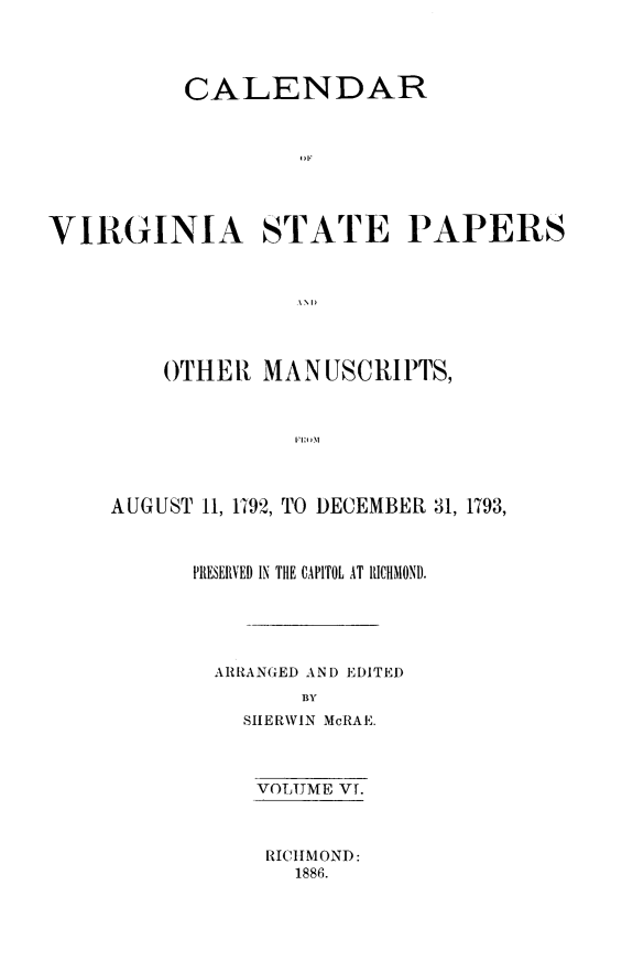 handle is hein.usvirginiaoth/calvasp0006 and id is 1 raw text is: 




          CALENDAR








VIRGINIA STATE PAPERS



                  ANDI


    OTHER MANUSCRIPTS,







AUGUST 11, 1192, TO DECEMBER 31, 1793,


PRESERVED IN THE CAPITOL AT RICHMOND.





  ARRANGED AND EDITED
        BY
    SHERWIN McRAE.


VOLUME VT.



RICHMOND:
   1886.



