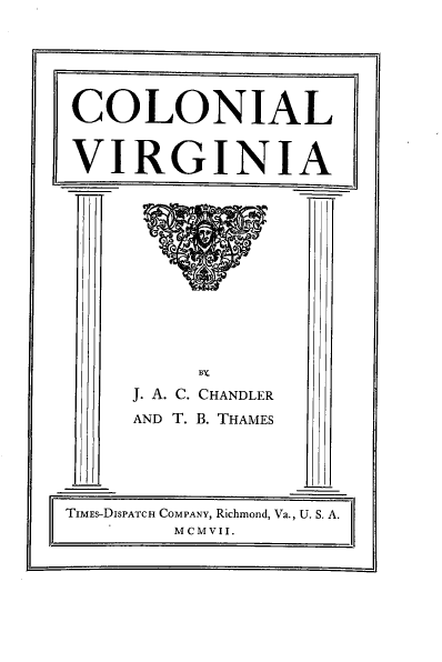 handle is hein.usvirginiaoth/colnva0001 and id is 1 raw text is: 

























     BY
J. A. C. CHANDLER

AND T. B. THAMES


TIMES-DISPATCH COMPANY, Richmond, Va., U. S. A.
        MCMVII.


COLONIAL



VIRGINIA


fill)


